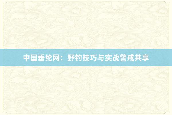 中国垂纶网：野钓技巧与实战警戒共享